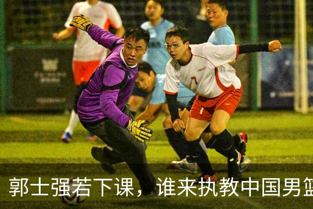 郭士强若下课，谁来执教中国男篮？我来出三个方案